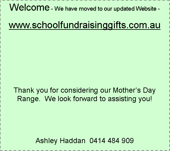 Text Box: Welcome - We have moved to our updated Website -www.schoolfundraisinggifts.com.auThank you for considering our Mothers Day Range.  We look forward to assisting you!Ashley Haddan  0414 484 909 