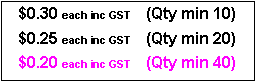 Text Box: $0.30 each inc GST     (Qty min 10)$0.25 each inc GST     (Qty min 20)$0.20 each inc GST     (Qty min 40)