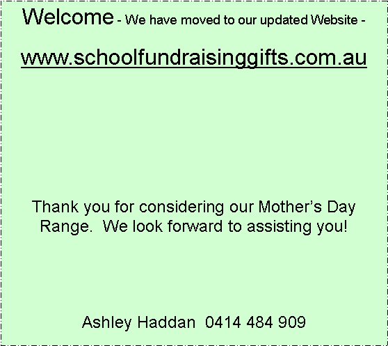 Text Box: Welcome - We have moved to our updated Website -www.schoolfundraisinggifts.com.auThank you for considering our Mothers Day Range.  We look forward to assisting you!Ashley Haddan  0414 484 909 