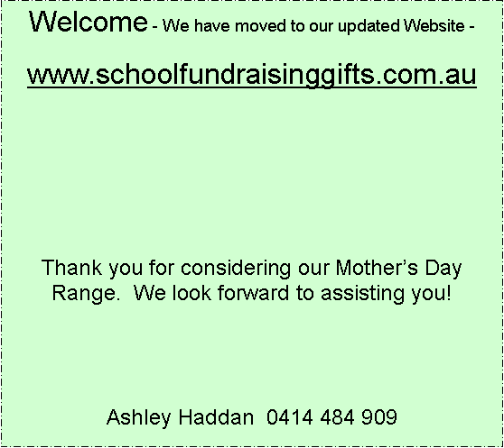 Text Box: Welcome - We have moved to our updated Website -www.schoolfundraisinggifts.com.auThank you for considering our Mothers Day Range.  We look forward to assisting you!Ashley Haddan  0414 484 909 