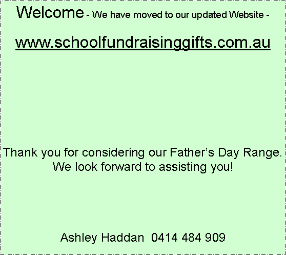 Text Box: Welcome - We have moved to our updated Website -www.schoolfundraisinggifts.com.auThank you for considering our Fathers Day Range.  We look forward to assisting you!Ashley Haddan  0414 484 909 
