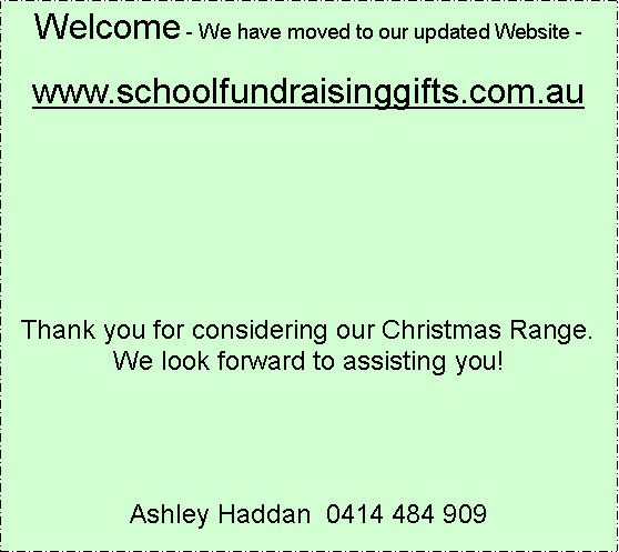 Text Box: Welcome - We have moved to our updated Website -www.schoolfundraisinggifts.com.auThank you for considering our Christmas Range.  We look forward to assisting you!Ashley Haddan  0414 484 909 