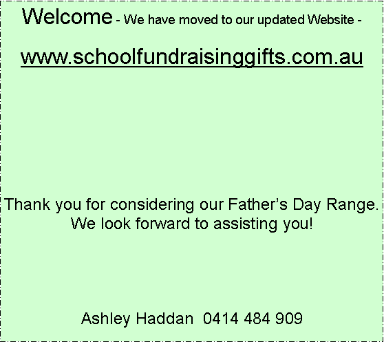 Text Box: Welcome - We have moved to our updated Website -www.schoolfundraisinggifts.com.auThank you for considering our Fathers Day Range.  We look forward to assisting you!Ashley Haddan  0414 484 909 